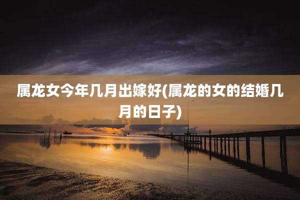 属龙女今年几月出嫁好(属龙的女的结婚几月的日子)