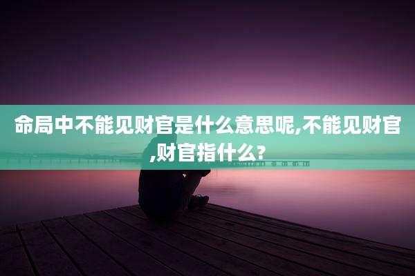 命局中不能见财官是什么意思呢,不能见财官,财官指什么?