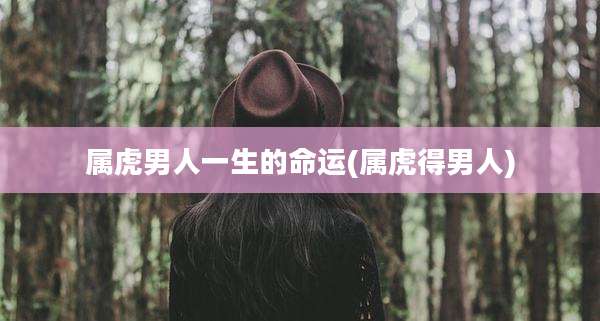 属虎男人一生的命运(属虎得男人)