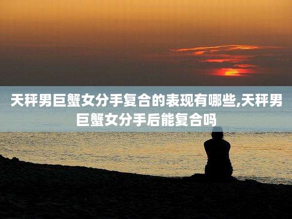 天秤男巨蟹女分手复合的表现有哪些,天秤男巨蟹女分手后能复合吗
