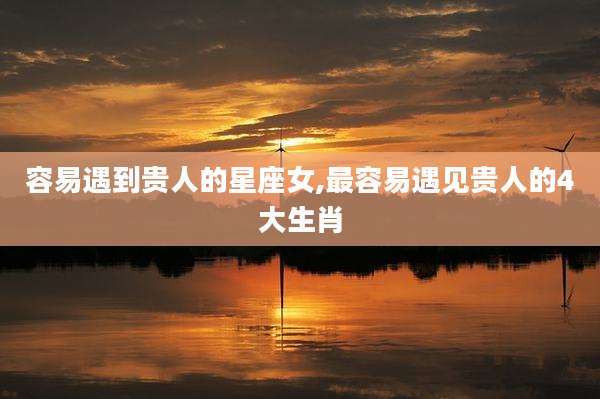容易遇到贵人的星座女,最容易遇见贵人的4大生肖