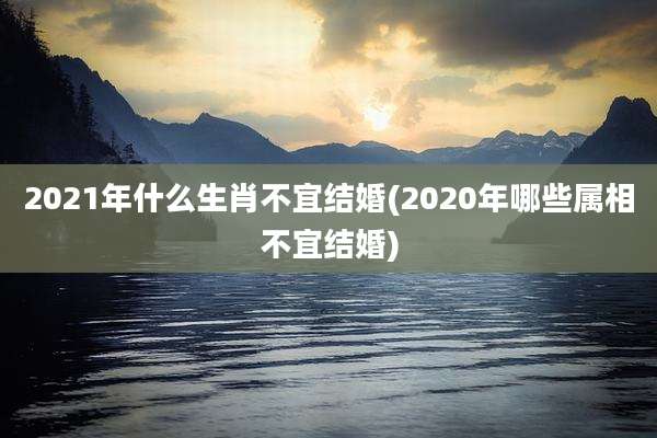 2021年什么生肖不宜结婚(2020年哪些属相不宜结婚)