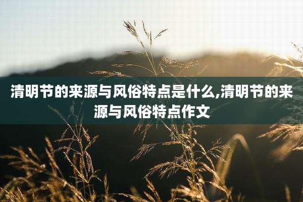 清明节的来源与风俗特点是什么,清明节的来源与风俗特点作文