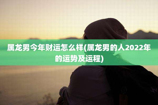 属龙男今年财运怎么样(属龙男的人2022年的运势及运程)