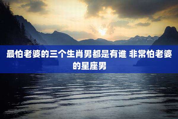 最怕老婆的三个生肖男都是有谁 非常怕老婆的星座男