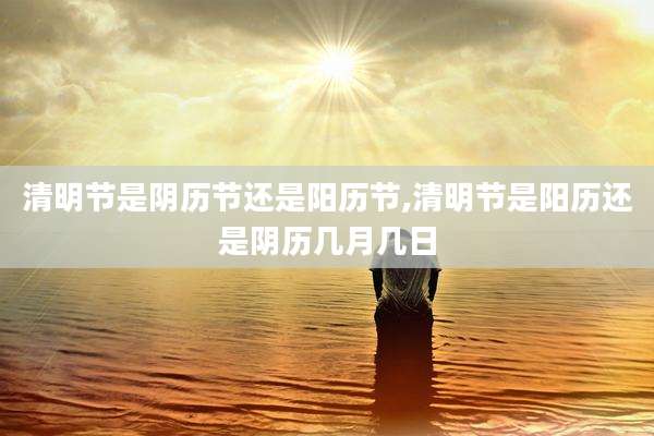 清明节是阴历节还是阳历节,清明节是阳历还是阴历几月几日