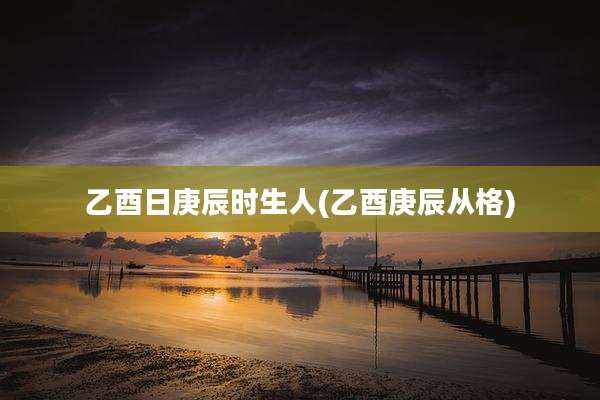 乙酉日庚辰时生人(乙酉庚辰从格)