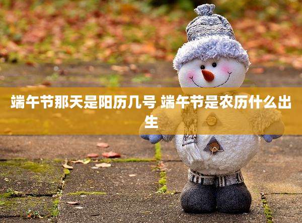 端午节那天是阳历几号 端午节是农历什么出生