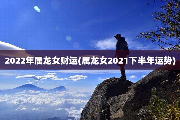 2022年属龙女财运(属龙女2021下半年运势)