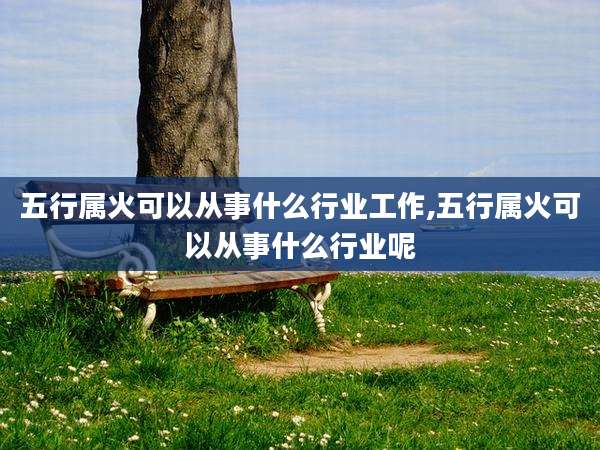 五行属火可以从事什么行业工作,五行属火可以从事什么行业呢