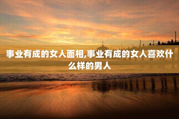 事业有成的女人面相,事业有成的女人喜欢什么样的男人