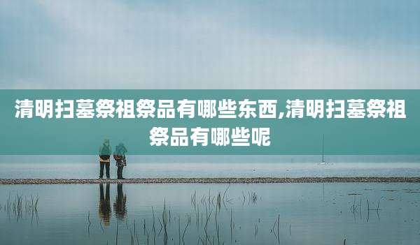 清明扫墓祭祖祭品有哪些东西,清明扫墓祭祖祭品有哪些呢