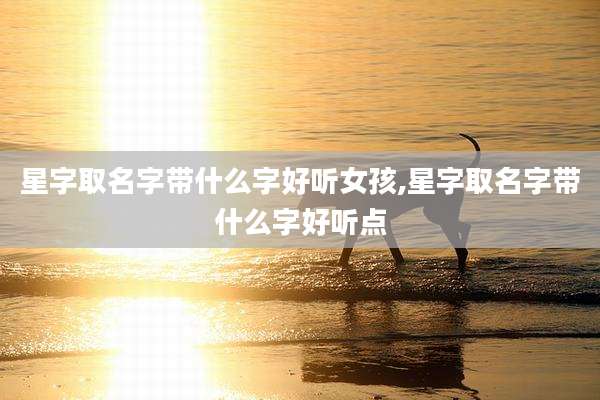 星字取名字带什么字好听女孩,星字取名字带什么字好听点