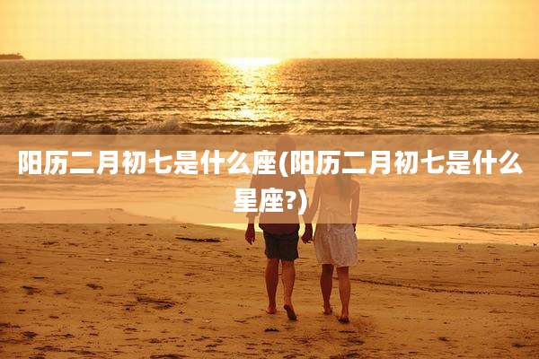 阳历二月初七是什么座(阳历二月初七是什么星座?)