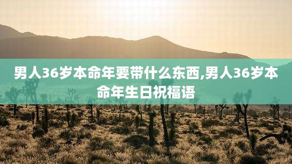 男人36岁本命年要带什么东西,男人36岁本命年生日祝福语