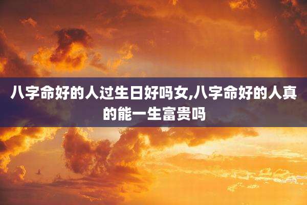 八字命好的人过生日好吗女,八字命好的人真的能一生富贵吗