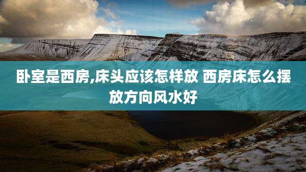 卧室是西房,床头应该怎样放 西房床怎么摆放方向风水好