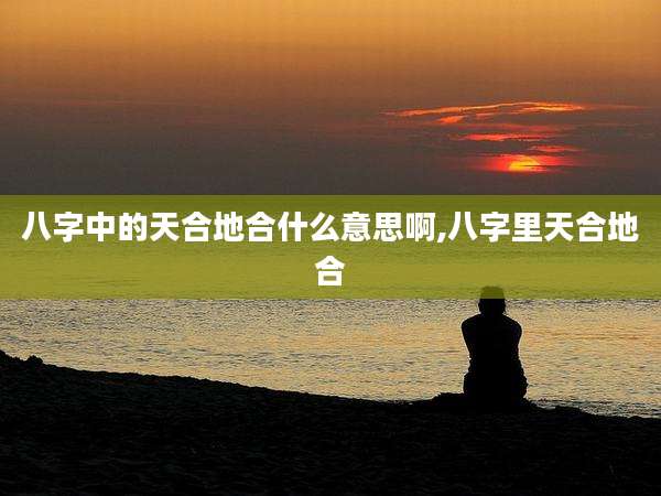 八字中的天合地合什么意思啊,八字里天合地合
