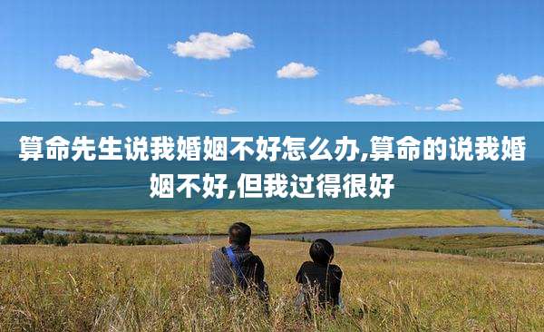 算命先生说我婚姻不好怎么办,算命的说我婚姻不好,但我过得很好