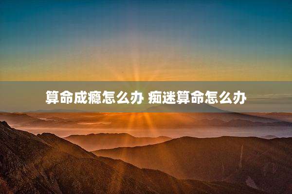 算命成瘾怎么办 痴迷算命怎么办