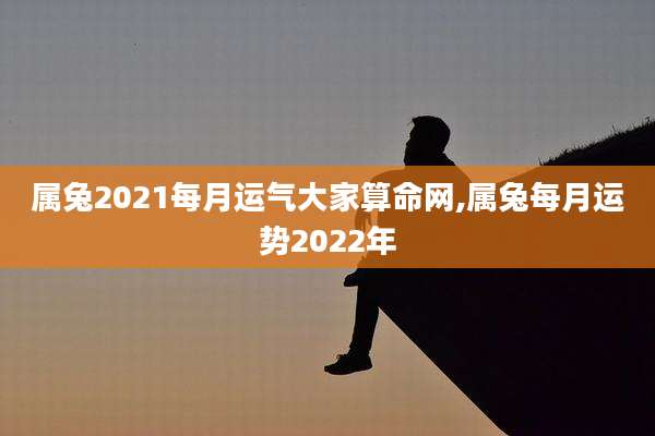 属兔2021每月运气大家算命网,属兔每月运势2022年