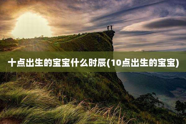 十点出生的宝宝什么时辰(10点出生的宝宝)