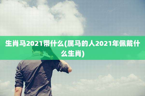 生肖马2021带什么(属马的人2021年佩戴什么生肖)