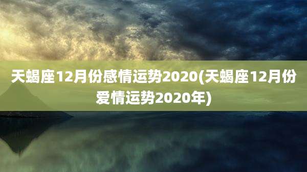 天蝎座12月份感情运势2020(天蝎座12月份爱情运势2020年)