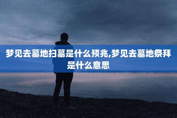 梦见去墓地扫墓是什么预兆,梦见去墓地祭拜是什么意思