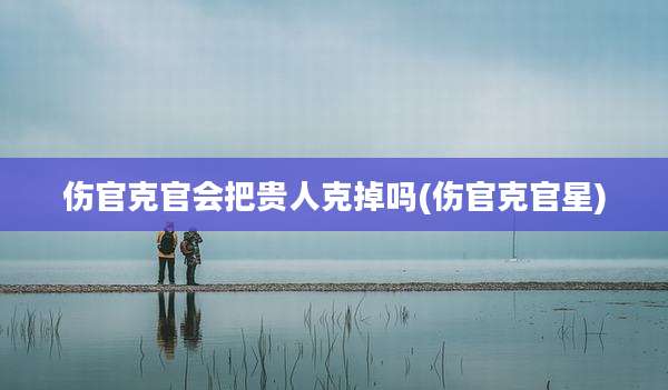 伤官克官会把贵人克掉吗(伤官克官星)