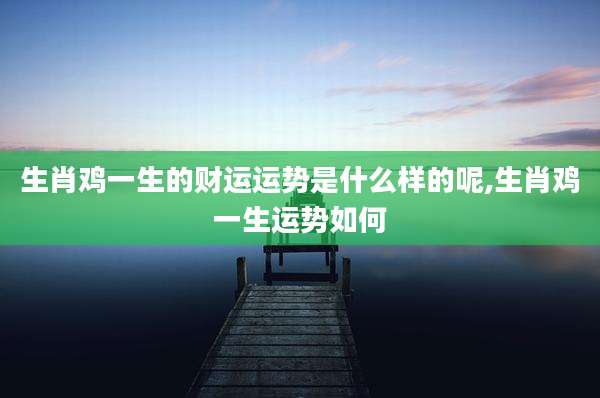 生肖鸡一生的财运运势是什么样的呢,生肖鸡一生运势如何