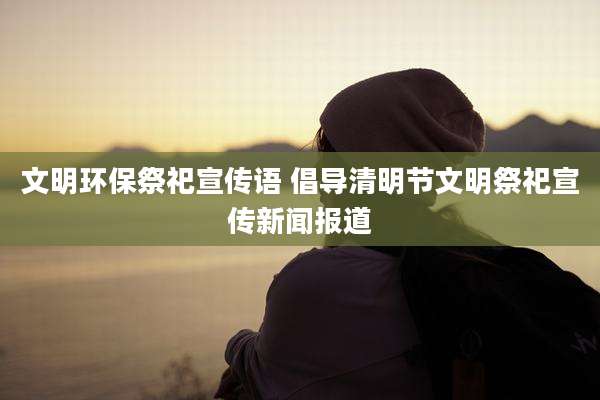文明环保祭祀宣传语 倡导清明节文明祭祀宣传新闻报道