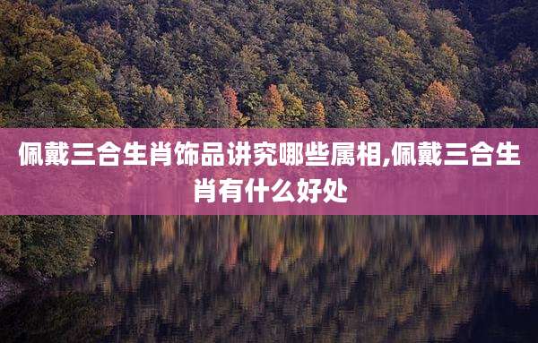佩戴三合生肖饰品讲究哪些属相,佩戴三合生肖有什么好处