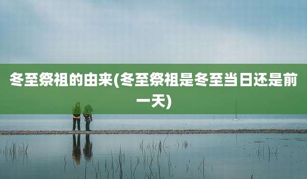冬至祭祖的由来(冬至祭祖是冬至当日还是前一天)
