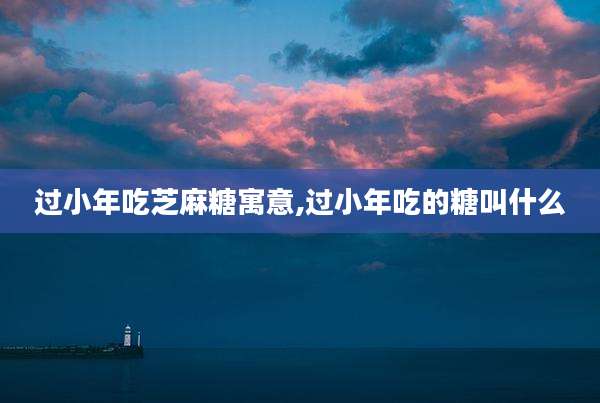 过小年吃芝麻糖寓意,过小年吃的糖叫什么