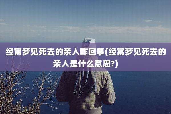 经常梦见死去的亲人咋回事(经常梦见死去的亲人是什么意思?)