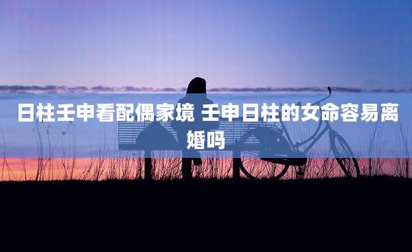 日柱壬申看配偶家境 壬申日柱的女命容易离婚吗