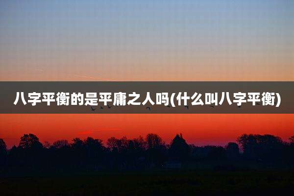 八字平衡的是平庸之人吗(什么叫八字平衡)