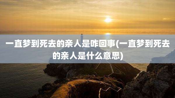一直梦到死去的亲人是咋回事(一直梦到死去的亲人是什么意思)