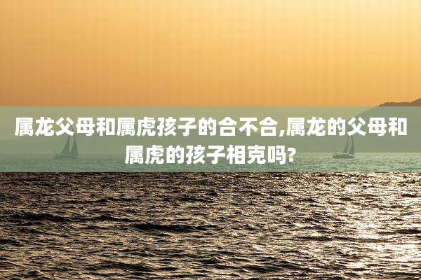 属龙父母和属虎孩子的合不合,属龙的父母和属虎的孩子相克吗?