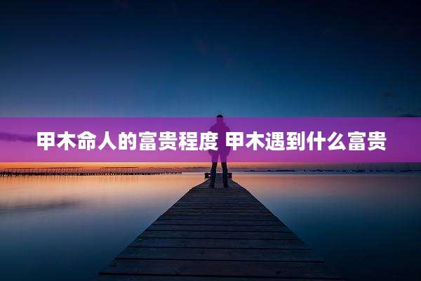 甲木命人的富贵程度 甲木遇到什么富贵