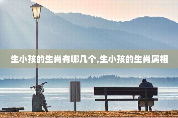 生小孩的生肖有哪几个,生小孩的生肖属相