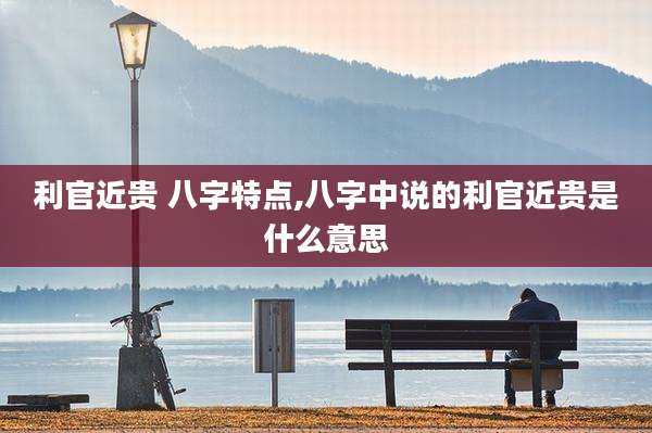 利官近贵 八字特点,八字中说的利官近贵是什么意思
