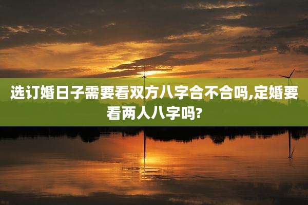 选订婚日子需要看双方八字合不合吗,定婚要看两人八字吗?
