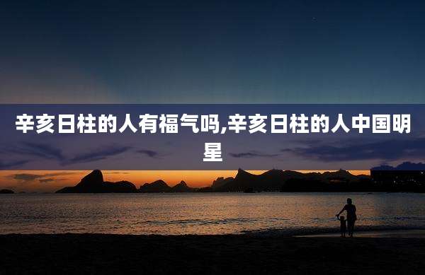 辛亥日柱的人有福气吗,辛亥日柱的人中国明星