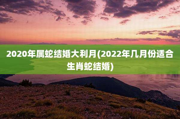2020年属蛇结婚大利月(2022年几月份适合生肖蛇结婚)