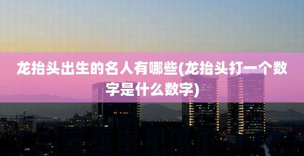 龙抬头出生的名人有哪些(龙抬头打一个数字是什么数字)