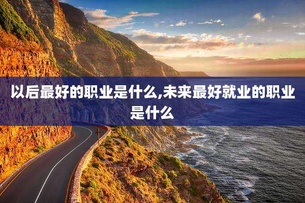 以后最好的职业是什么,未来最好就业的职业是什么