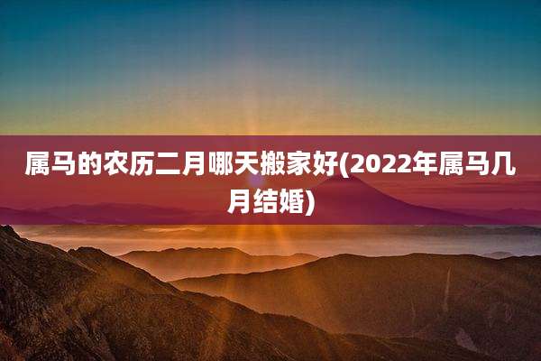 属马的农历二月哪天搬家好(2022年属马几月结婚)