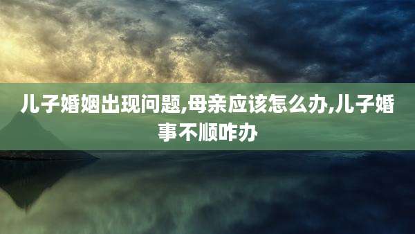 儿子婚姻出现问题,母亲应该怎么办,儿子婚事不顺咋办